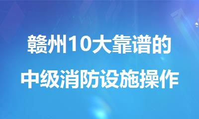 赣州10大靠谱的中级消防设施操作员培训机构名单排名一览