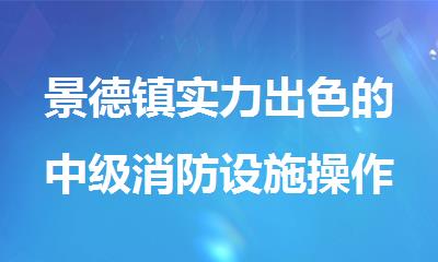 景德镇实力出色的中级消防设施操作员培训机构名单榜首一览