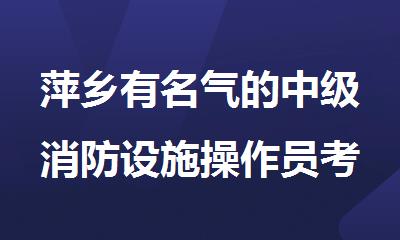 萍乡有名气的中级消防设施操作员考试培训机构名单榜首今日公布