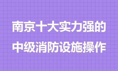 南京十大实力强的中级消防设施操作员培训机构名单榜首今日公布