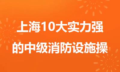 上海10大实力强的中级消防设施操作员培训机构名单榜首今日公布