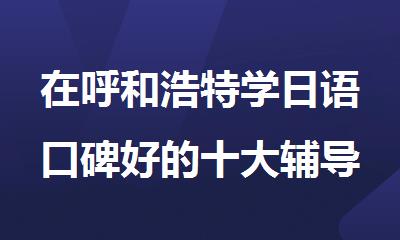 在呼和浩特学日语口碑好的十大辅导机构排名公布