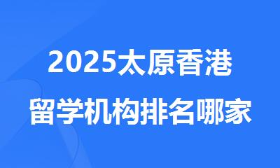 2025太原香港留学机构排名哪家口碑好排名一览