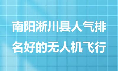 南阳淅川县人气排名好的无人机飞行驾照培训机构