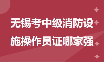 无锡考中级消防设施操作员证哪家强精选机构名单榜首公布