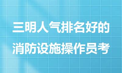三明人气排名好的消防设施操作员考试辅导机构名单榜首一览