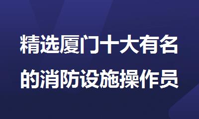 精选厦门十大有名的消防设施操作员培训机构名单榜首一览